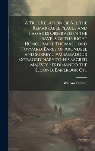 A True Relation of All the Remarkable Places and Passages Observed in the Travels of the Right Honourable Thomas, Lord Hovvard, Earle of Arundell and Surrey ... Ambassadour Extraordinary to His Sacred Majesty Ferdinando the Second, Emperour Of...