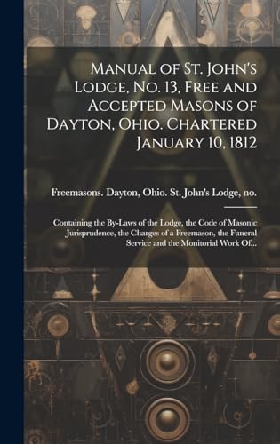 Manual of St. John's Lodge, No. 13, Free and Accepted Masons of Dayton, Ohio. Chartered January 10, 1812; Containing the By-laws of the Lodge, the Code of Masonic Jurisprudence, the Charges of a Freemason, the Funeral Service and the Monitorial Work Of...