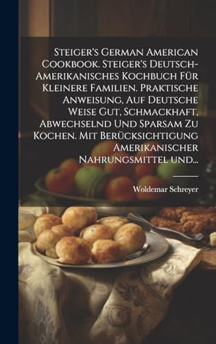 Steiger's German American cookbook. Steiger's deutsch-amerikanisches kochbuch für kleinere familien. Praktische anweisung, auf deutsche weise gut, schmackhaft, abwechselnd und sparsam zu kochen. Mit berücksichtigung amerikanischer nahrungsmittel und...