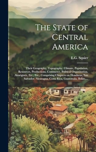 The State of Central America; Their Geography, Topography, Climate, Population, Resources, Productions, Commerce, Political Organization, Aborigines, Etc., Etc., Comprising Chapters on Honduras, San Salvador, Nicaragua, Costa Rica, Guatemala, Belize,...