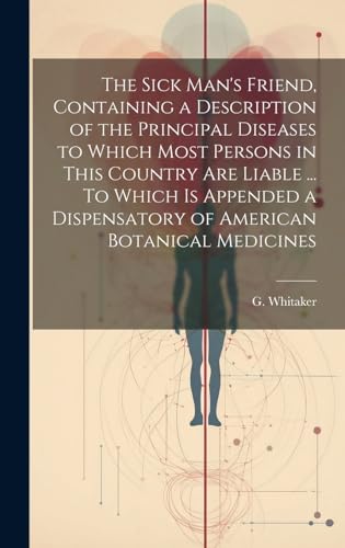 The Sick Man's Friend, Containing a Description of the Principal Diseases to Which Most Persons in This Country Are Liable ... To Which is Appended a Dispensatory of American Botanical Medicines