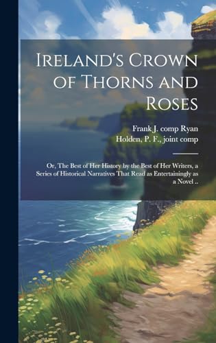 Ireland's Crown of Thorns and Roses; or, The Best of Her History by the Best of Her Writers, a Series of Historical Narratives That Read as Entertainingly as a Novel ..