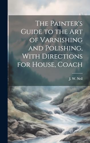 The Painter's Guide to the Art of Varnishing and Polishing, With Directions for House, Coach
