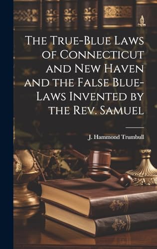The True-blue Laws of Connecticut and New Haven and the False Blue-laws Invented by the Rev. Samuel