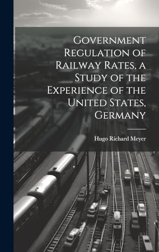 Government Regulation of Railway Rates, a Study of the Experience of the United States, Germany