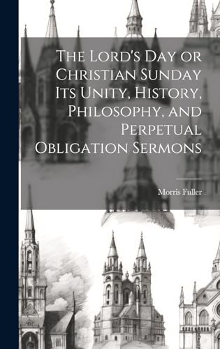 The Lord's Day or Christian Sunday Its Unity, History, Philosophy, and Perpetual Obligation Sermons