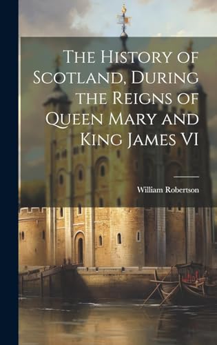 The History of Scotland, During the Reigns of Queen Mary and King James VI