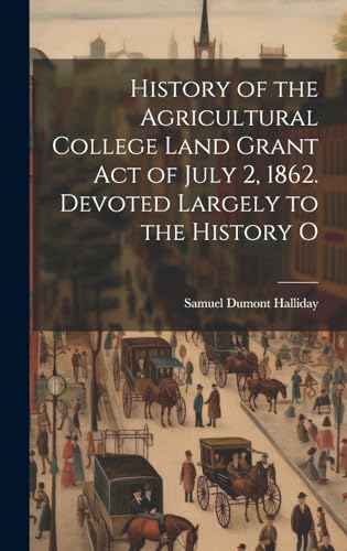 History of the Agricultural College Land Grant act of July 2, 1862. Devoted Largely to the History O