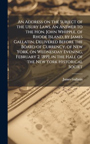 An Address on the Subject of the Usury Laws. An Answer to the Hon. John Whipple, of Rhode Island, by James Gallatin, Delivered Before the Board of Currency, of New York, on Wednesday Evening, February 2, 1859, in the Hall of the New York Historical Societ