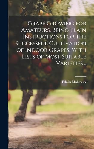 Grape Growing for Amateurs. Being Plain Instructions for the Successful Cultivation of Indoor Grapes, With Lists of Most Suitable Varieties ..