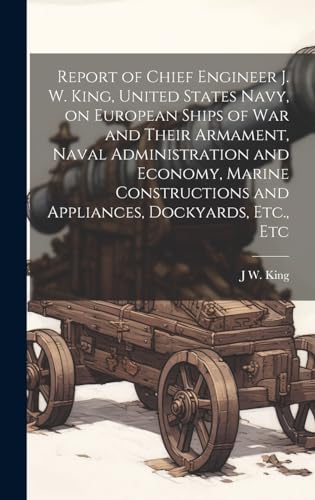 Report of Chief Engineer J. W. King, United States Navy, on European Ships of war and Their Armament, Naval Administration and Economy, Marine Constructions and Appliances, Dockyards, Etc., Etc