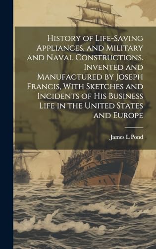 History of Life-saving Appliances, and Military and Naval Constructions. Invented and Manufactured by Joseph Francis, With Sketches and Incidents of his Business Life in the United States and Europe