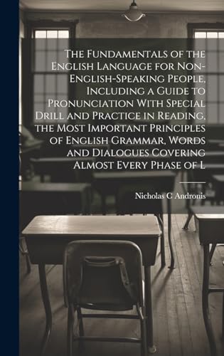 The Fundamentals of the English Language for Non-English-speaking People, Including a Guide to Pronunciation With Special Drill and Practice in Reading, the Most Important Principles of English Grammar, Words and Dialogues Covering Almost Every Phase of L