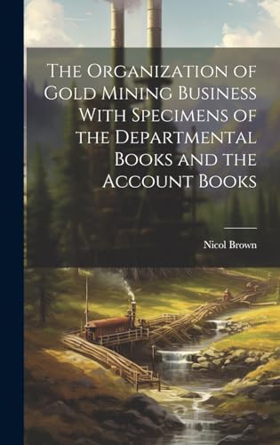 The Organization of Gold Mining Business With Specimens of the Departmental Books and the Account Books