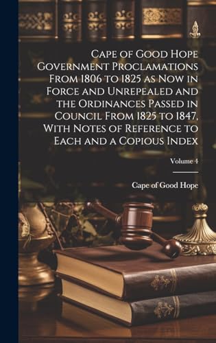 Cape of Good Hope Government Proclamations From 1806 to 1825 as now in Force and Unrepealed and the Ordinances Passed in Council From 1825 to 1847, With Notes of Reference to Each and a Copious Index; Volume 4