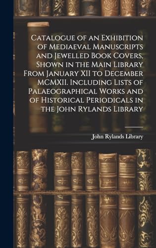 Catalogue of an Exhibition of Mediaeval Manuscripts and Jewelled Book Covers, Shown in the Main Library From January XII to December MCMXII. Including Lists of Palaeographical Works and of Historical Periodicals in the John Rylands Library