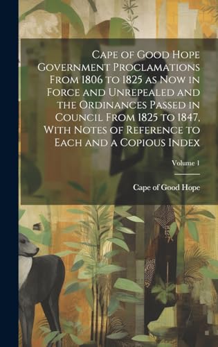 Cape of Good Hope Government Proclamations From 1806 to 1825 as now in Force and Unrepealed and the Ordinances Passed in Council From 1825 to 1847, With Notes of Reference to Each and a Copious Index; Volume 1