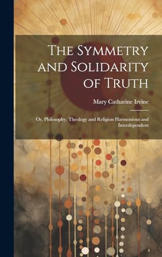 The Symmetry and Solidarity of Truth; or, Philosophy, Theology and Religion Harmonious and Interdependent