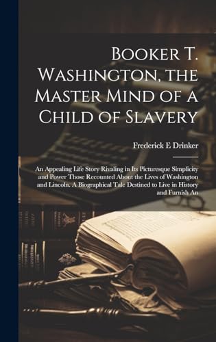 Booker T. Washington, the Master Mind of a Child of Slavery; An Appealing Life Story Rivaling in its Picturesque Simplicity and Power Those Recounted About the Lives of Washington and Lincoln. A Biographical Tale Destined to Live in History and Furnish An