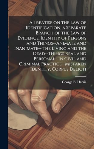 A Treatise on the law of Identification, a Separate Branch of the law of Evidence. Identity of Persons and Things--animate and Inanimate-- the Living and the Dead--things Real and Personal--in Civil and Criminal Practice--mistaken Identity, Corpus Delicti