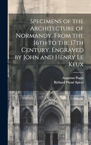 Specimens of the Architecture of Normandy, From the 16th to the 17th Century. Engraved by John and Henry Le Keux