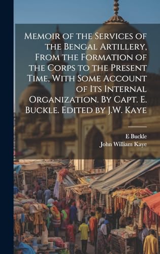 Memoir of the Services of the Bengal Artillery, From the Formation of the Corps to the Present Time, With Some Account of its Internal Organization. By Capt. E. Buckle. Edited by J.W. Kaye