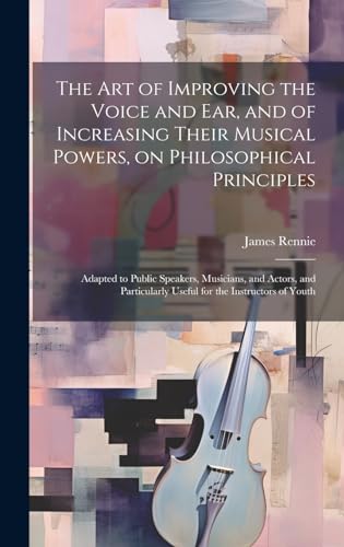 The art of Improving the Voice and ear, and of Increasing Their Musical Powers, on Philosophical Principles; Adapted to Public Speakers, Musicians, and Actors, and Particularly Useful for the Instructors of Youth