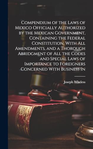 Compendium of the Laws of Mexico Officially Authorized by the Mexican Government, Containing the Federal Constitution, With all Amendments, and a Thorough Abridgment of all the Codes and Special Laws of Importance to Foreigners Concerned With Business In