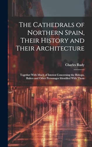 The Cathedrals of Northern Spain, Their History and Their Architecture; Together With Much of Interest Concerning the Bishops, Rulers and Other Personages Identified With Them