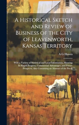 A Historical Sketch and Review of Business of the City of Leavenworth, Kansas Territory; With a Variety of Statistical and Local Information, Showing its Rapid Progress, Commercial Advantages, and Future Prospects; Also Containing an Abstract of the Pre-e
