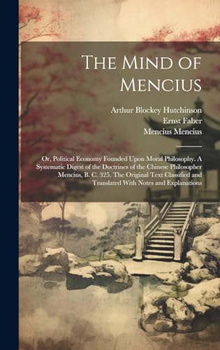 The Mind of Mencius; or, Political Economy Founded Upon Moral Philosophy. A Systematic Digest of the Doctrines of the Chinese Philosopher Mencius, B. C. 325. The Original Text Classified and Translated With Notes and Explanations