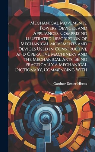 Mechanical Movements, Powers, Devices, and Appliances, Comprising Illustrated Description of Mechanical Movements and Devices Used in Constructive and Operative Machinery and the Mechanical Arts, Being Practically a Mechanical Dictionary, Commencing With