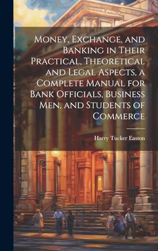 Money, Exchange, and Banking in Their Practical, Theoretical and Legal Aspects, a Complete Manual for Bank Officials, Business men, and Students of Commerce