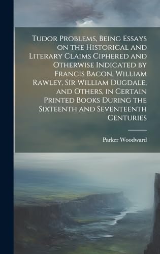 Tudor Problems, Being Essays on the Historical and Literary Claims Ciphered and Otherwise Indicated by Francis Bacon, William Rawley, Sir William Dugdale, and Others, in Certain Printed Books During the Sixteenth and Seventeenth Centuries