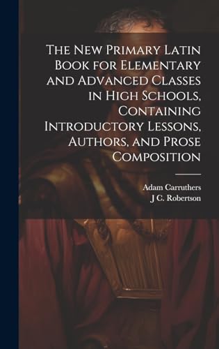 The new Primary Latin Book for Elementary and Advanced Classes in High Schools, Containing Introductory Lessons, Authors, and Prose Composition