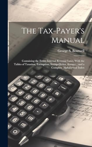 The Tax-payer's Manual; Containing the Entire Internal Revenue Laws, With the Tables of Taxation, Exemption, Stamp-duties, &amp;c., and a Complete Alphabetical Index