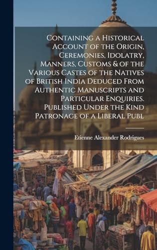 Containing a Historical Account of the Origin, Ceremonies, Idolatry, Manners, Customs & of the Various Castes of the Natives of British India Deduced From Authentic Manuscripts and Particular Enquiries. Published Under the Kind Patronage of a Liberal Publ
