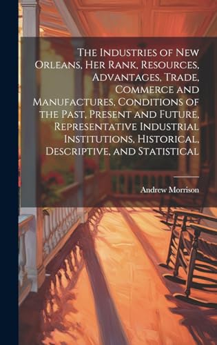 The Industries of New Orleans, her Rank, Resources, Advantages, Trade, Commerce and Manufactures, Conditions of the Past, Present and Future, Representative Industrial Institutions, Historical, Descriptive, and Statistical