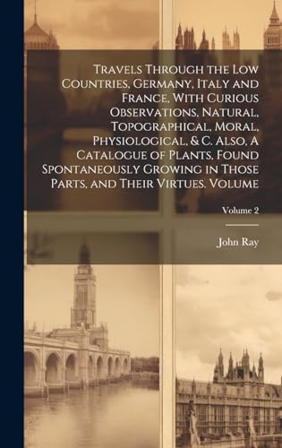 Travels Through the Low Countries, Germany, Italy and France, With Curious Observations, Natural, Topographical, Moral, Physiological, & c. Also, A Catalogue of Plants, Found Spontaneously Growing in Those Parts, and Their Virtues. Volume; Volume 2