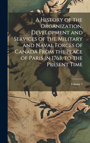 A History of the Organization, Development and Services of the Military and Naval Forces of Canada From the Peace of Paris in 1763, to the Present Time; Volume 1