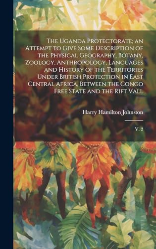 The Uganda Protectorate; an Attempt to Give Some Description of the Physical Geography, Botany, Zoology, Anthropology, Languages and History of the Territories Under British Protection in East Central Africa, Between the Congo Free State and the Rift Vall