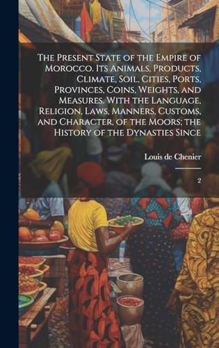 The Present State of the Empire of Morocco. Its Animals, Products, Climate, Soil, Cities, Ports, Provinces, Coins, Weights, and Measures. With the Language, Religion, Laws, Manners, Customs, and Character, of the Moors; the History of the Dynasties Since
