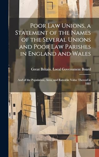 Poor law Unions, a Statement of the Names of the Several Unions and Poor law Parishes in England and Wales; and of the Population, Area, and Rateable Value Thereof in 1881