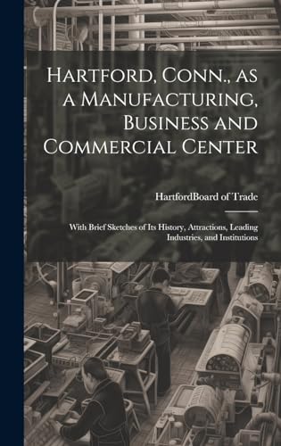 Hartford, Conn., as a Manufacturing, Business and Commercial Center; With Brief Sketches of its History, Attractions, Leading Industries, and Institutions