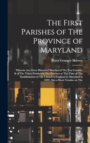 The First Parishes of The Province of Maryland; Wherein are Given Historical Sketches of The ten Counties & of The Thirty Parishes in The Province at The Time of The Establishment of The Church of England in Maryland in 1692; Also a Short Treatise on The