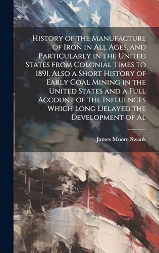 History of the Manufacture of Iron in all Ages, and Particularly in the United States From Colonial Times to 1891. Also a Short History of Early Coal Mining in the United States and a Full Account of the Influences Which Long Delayed the Development of Al