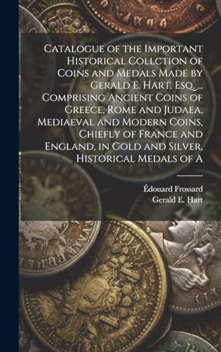 Catalogue of the Important Historical Collction of Coins and Medals Made by Gerald E. Hart, esq. ... Comprising Ancient Coins of Greece, Rome and Judaea, Mediaeval and Modern Coins, Chiefly of France and England, in Gold and Silver, Historical Medals of A