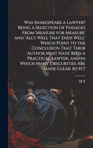 Was Shakespeare a Lawyer? Being a Selection of Passages From 'measure for Measure' and 'all's Well That Ends Well' Which Point to the Conclusion That Their Author Must Have Been a Practical Lawyer, and in Which Many Obscurities Are Made Clear, by H.T