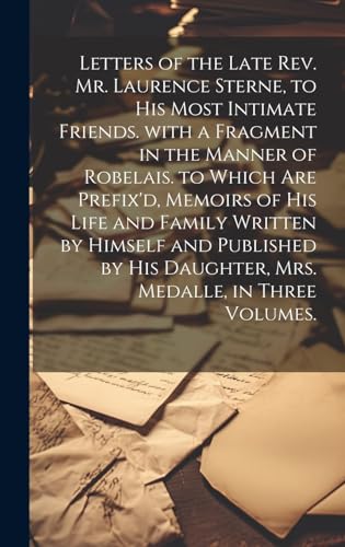 Letters of the Late Rev. Mr. Laurence Sterne, to His Most Intimate Friends. with a Fragment in the Manner of Robelais. to Which Are Prefix'd, Memoirs of His Life and Family Written by Himself and Published by His Daughter, Mrs. Medalle, in Three Volumes.