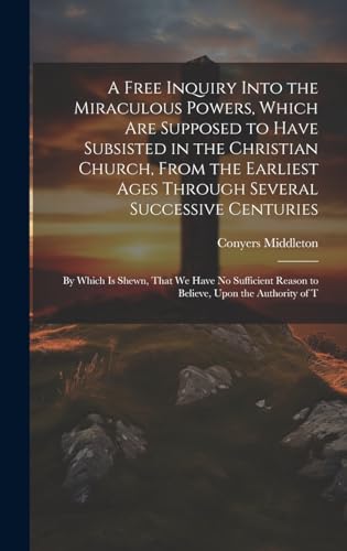 A Free Inquiry Into the Miraculous Powers, Which are Supposed to Have Subsisted in the Christian Church, From the Earliest Ages Through Several Successive Centuries